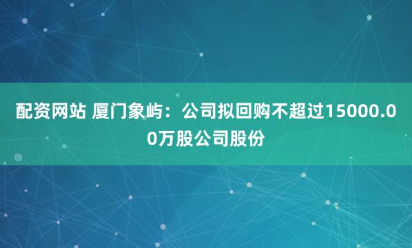 配资网站 厦门象屿：公司拟回购不超过15000.00万股公司股份