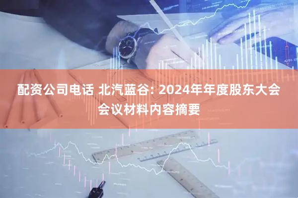配资公司电话 北汽蓝谷: 2024年年度股东大会会议材料内容摘要