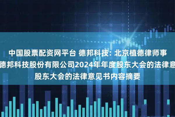 中国股票配资网平台 德邦科技: 北京植德律师事务所关于烟台德邦科技股份有限公司2024年年度股东大会的法律意见书内容摘要