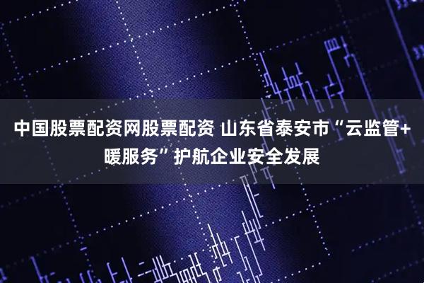 中国股票配资网股票配资 山东省泰安市“云监管+暖服务”护航企业安全发展
