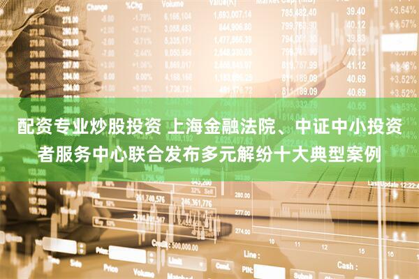 配资专业炒股投资 上海金融法院、中证中小投资者服务中心联合发布多元解纷十大典型案例