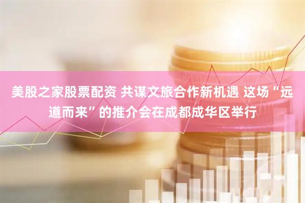 美股之家股票配资 共谋文旅合作新机遇 这场“远道而来”的推介会在成都成华区举行