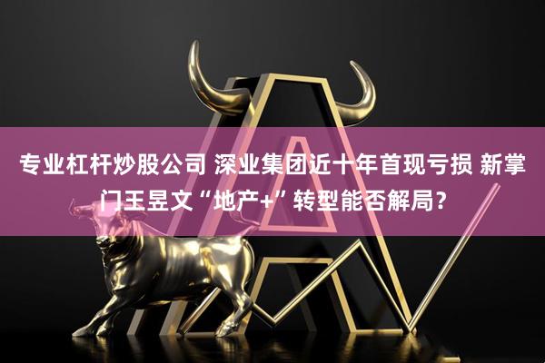 专业杠杆炒股公司 深业集团近十年首现亏损 新掌门王昱文“地产+”转型能否解局？