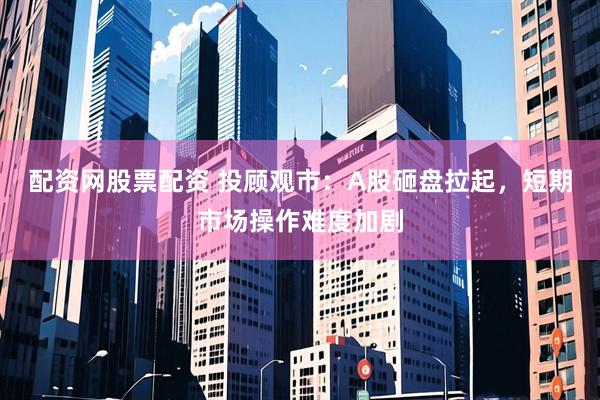 配资网股票配资 投顾观市：A股砸盘拉起，短期市场操作难度加剧