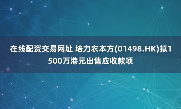 在线配资交易网址 培力农本方(01498.HK)拟1500万港元出售应收款项