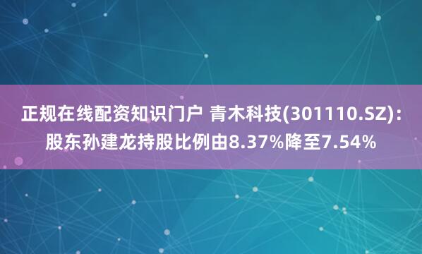 正规在线配资知识门户 青木科技(301110.SZ)：股东孙建龙持股比例由8.37%降至7.54%