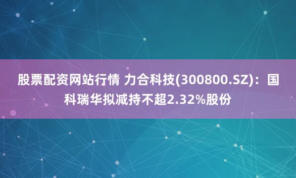 股票配资网站行情 力合科技(300800.SZ)：国科瑞华拟减持不超2.32%股份
