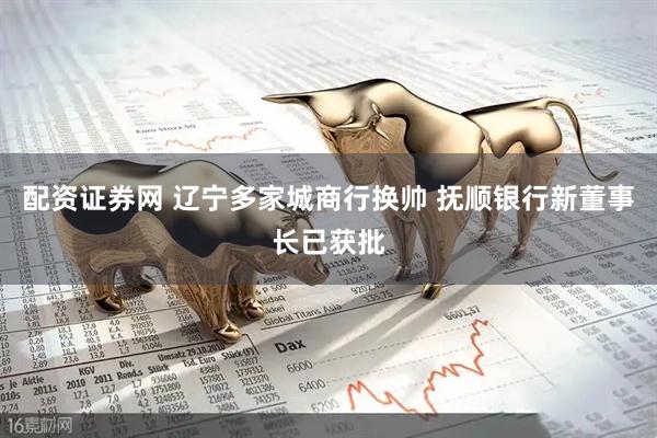 配资证券网 辽宁多家城商行换帅 抚顺银行新董事长已获批