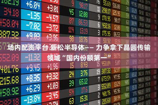 场内配资平台 新松半导体—— 力争拿下晶圆传输领域“国内份额第一”