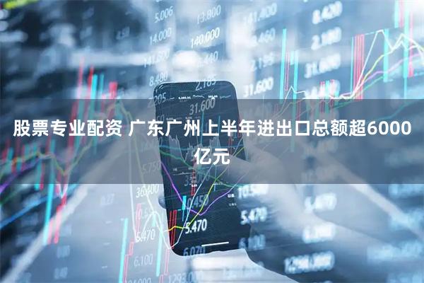 股票专业配资 广东广州上半年进出口总额超6000亿元