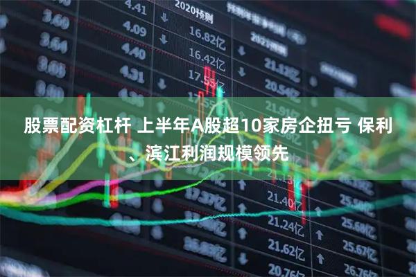 股票配资杠杆 上半年A股超10家房企扭亏 保利、滨江利润规模领先