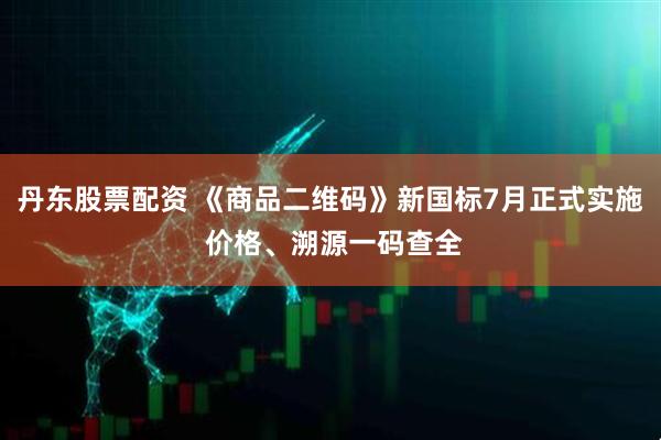 丹东股票配资 《商品二维码》新国标7月正式实施 价格、溯源一码查全