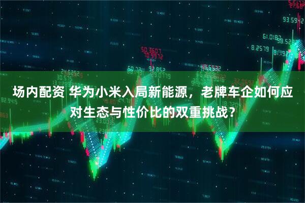 场内配资 华为小米入局新能源，老牌车企如何应对生态与性价比的双重挑战？