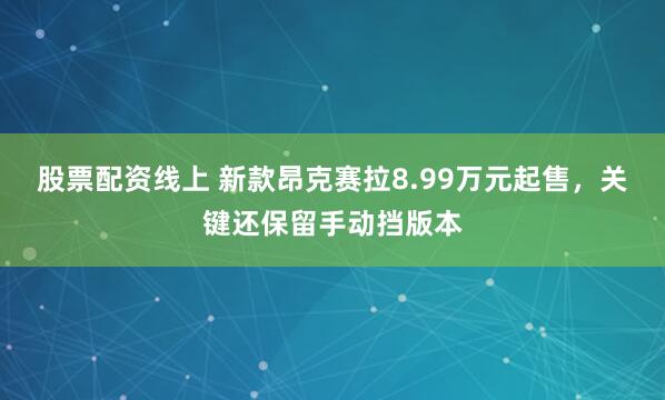 股票配资线上 新款昂克赛拉8.99万元起售，关键还保留手动挡版本