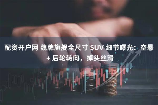 配资开户网 魏牌旗舰全尺寸 SUV 细节曝光：空悬 + 后轮转向，掉头丝滑