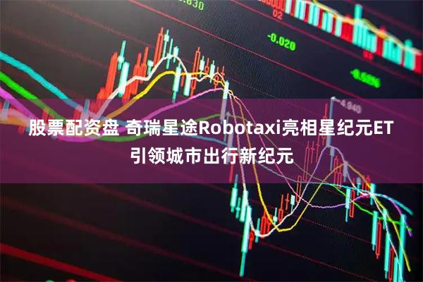 股票配资盘 奇瑞星途Robotaxi亮相星纪元ET引领城市出行新纪元