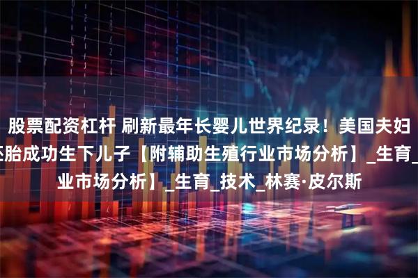 股票配资杠杆 刷新最年长婴儿世界纪录！美国夫妇用冷冻超过30年胚胎成功生下儿子【附辅助生殖行业市场分析】_生育_技术_林赛·皮尔斯