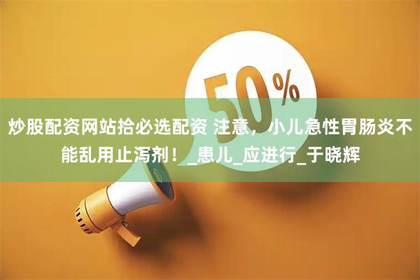 炒股配资网站拾必选配资 注意，小儿急性胃肠炎不能乱用止泻剂！_患儿_应进行_于晓辉