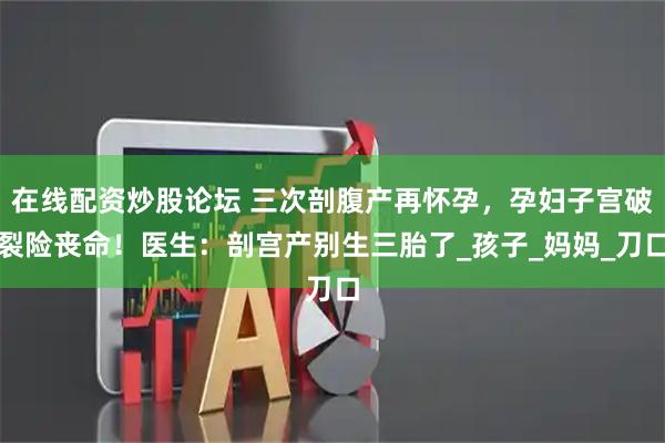 在线配资炒股论坛 三次剖腹产再怀孕，孕妇子宫破裂险丧命！医生：剖宫产别生三胎了_孩子_妈妈_刀口