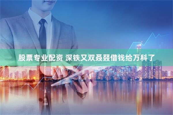 股票专业配资 深铁又双叒叕借钱给万科了