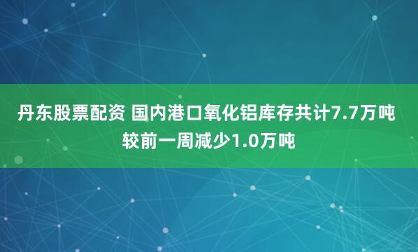 丹东股票配资 国内港口氧化铝库存共计7.7万吨 较前一周减少1.0万吨