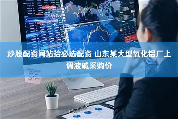 炒股配资网站拾必选配资 山东某大型氧化铝厂上调液碱采购价
