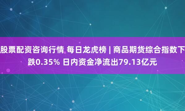 股票配资咨询行情 每日龙虎榜 | 商品期货综合指数下跌0.35% 日内资金净流出79.13亿元