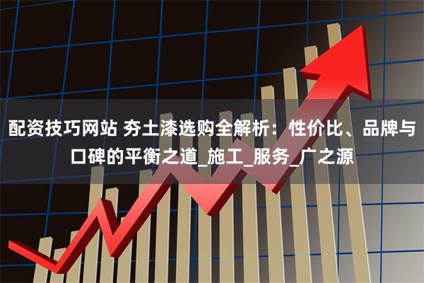 配资技巧网站 夯土漆选购全解析：性价比、品牌与口碑的平衡之道_施工_服务_广之源