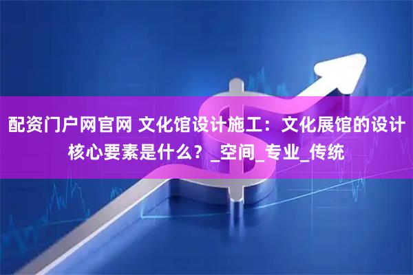 配资门户网官网 文化馆设计施工：文化展馆的设计核心要素是什么？_空间_专业_传统