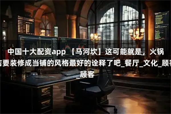 中国十大配资app 【马河坎】这可能就是，火锅店要装修成当铺的风格最好的诠释了吧_餐厅_文化_顾客