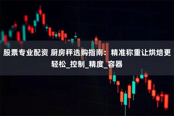 股票专业配资 厨房秤选购指南：精准称重让烘焙更轻松_控制_精度_容器