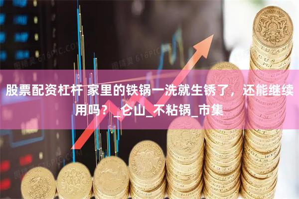 股票配资杠杆 家里的铁锅一洗就生锈了，还能继续用吗？_仑山_不粘锅_市集