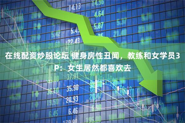 在线配资炒股论坛 健身房性丑闻，教练和女学员3P：女生居然都喜欢去