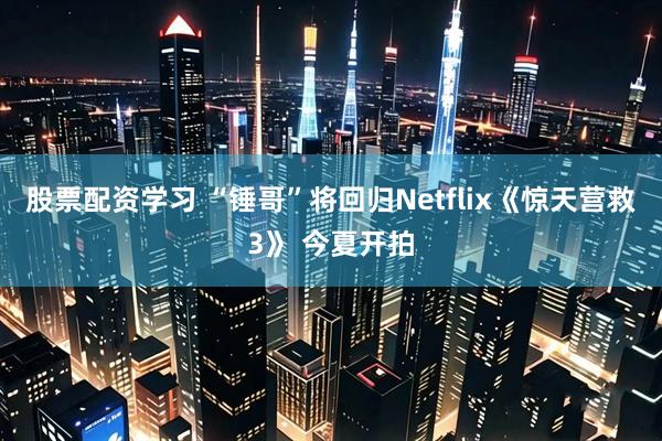 股票配资学习 “锤哥”将回归Netflix《惊天营救3》 今夏开拍