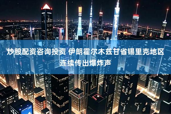 炒股配资咨询投资 伊朗霍尔木兹甘省锡里克地区连续传出爆炸声