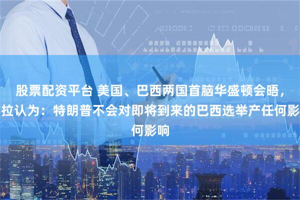 股票配资平台 美国、巴西两国首脑华盛顿会晤，卢拉认为：特朗普不会对即将到来的巴西选举产任何影响