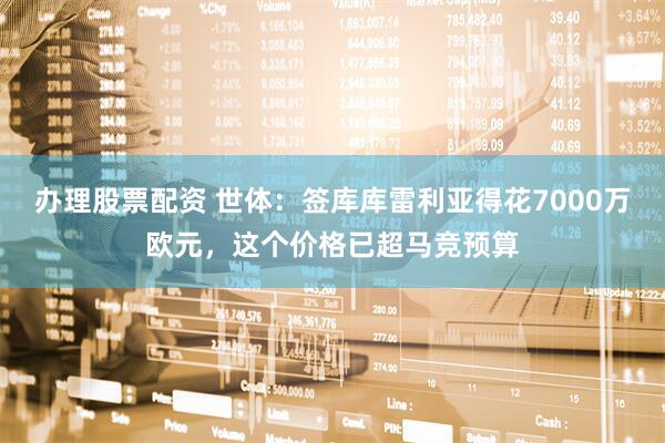 办理股票配资 世体：签库库雷利亚得花7000万欧元，这个价格已超马竞预算