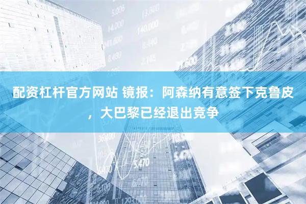配资杠杆官方网站 镜报：阿森纳有意签下克鲁皮，大巴黎已经退出竞争