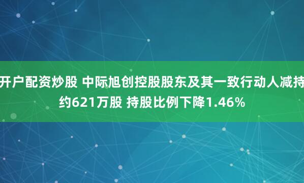 开户配资炒股 中际旭创控股股东及其一致行动人减持约621万股 持股比例下降1.46%
