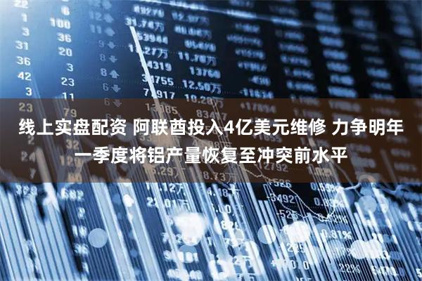 线上实盘配资 阿联酋投入4亿美元维修 力争明年一季度将铝产量恢复至冲突前水平
