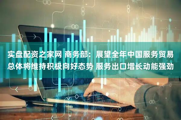 实盘配资之家网 商务部：展望全年中国服务贸易总体将维持积极向好态势 服务出口增长动能强劲
