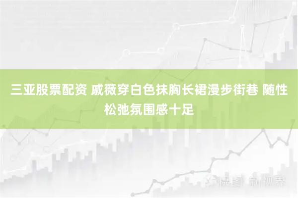 三亚股票配资 戚薇穿白色抹胸长裙漫步街巷 随性松弛氛围感十足