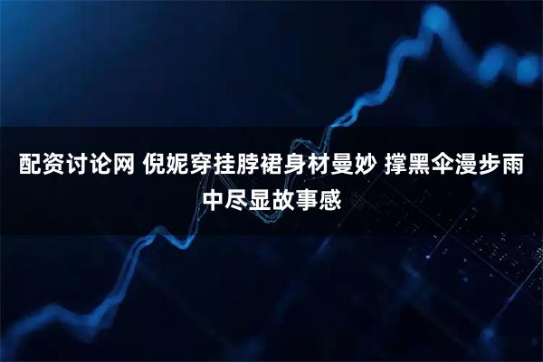 配资讨论网 倪妮穿挂脖裙身材曼妙 撑黑伞漫步雨中尽显故事感